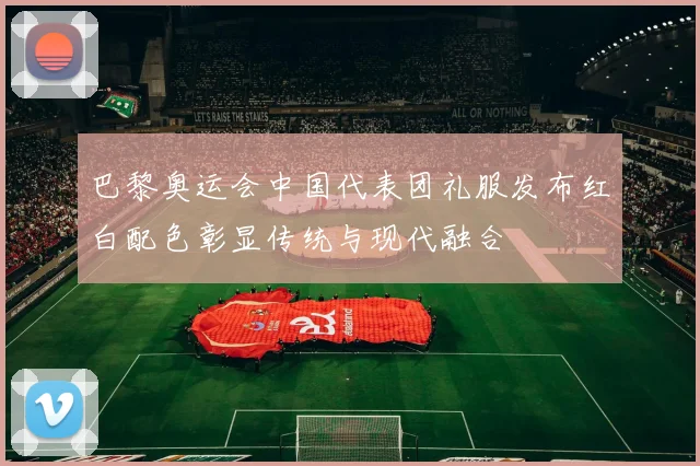 巴黎奥运会中国代表团礼服发布红白配色彰显传统与现代融合