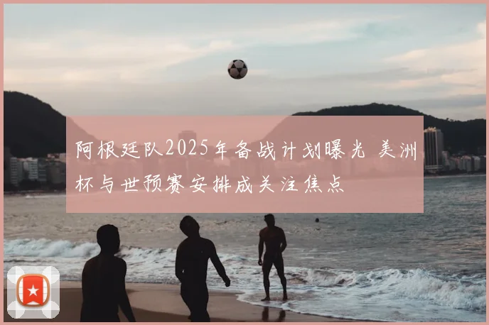 阿根廷队2025年备战计划曝光 美洲杯与世预赛安排成关注焦点