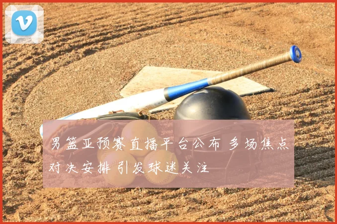 男篮亚预赛直播平台公布 多场焦点对决安排 引发球迷关注