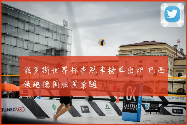俄罗斯世界杯夺冠率榜单出炉 巴西领跑德国法国紧随