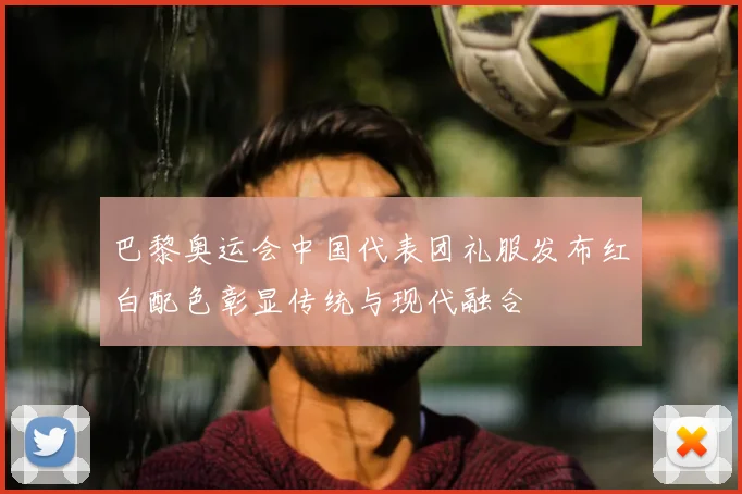 巴黎奥运会中国代表团礼服发布红白配色彰显传统与现代融合