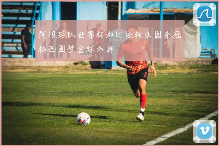 阿根廷队世界杯加时逆转法国夺冠梅西圆梦金球加持
