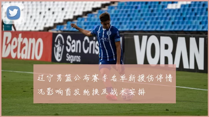 辽宁男篮公布赛季名单新援伤停情况影响首发轮换及战术安排