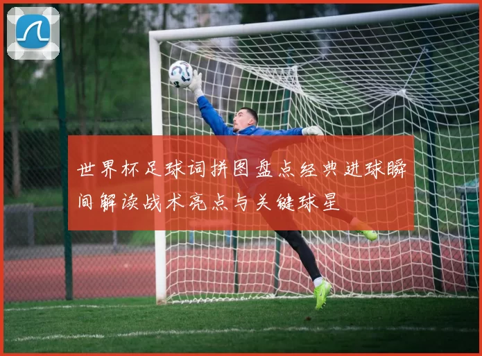 世界杯足球词拼图盘点经典进球瞬间解读战术亮点与关键球星