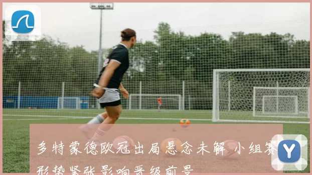 多特蒙德欧冠出局悬念未解 小组赛形势紧张影响晋级前景