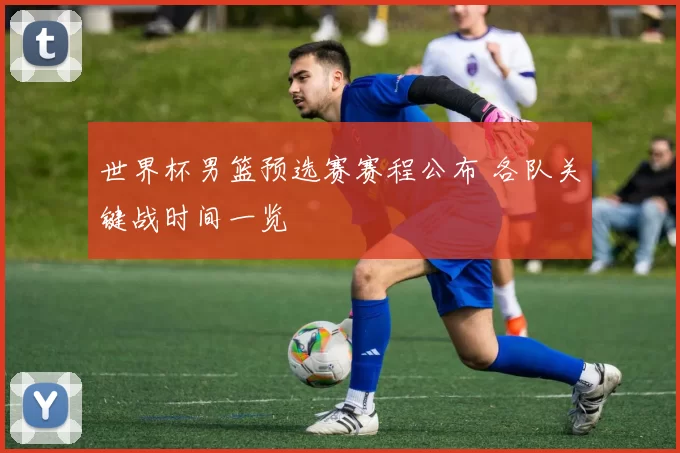 世界杯男篮预选赛赛程公布 各队关键战时间一览