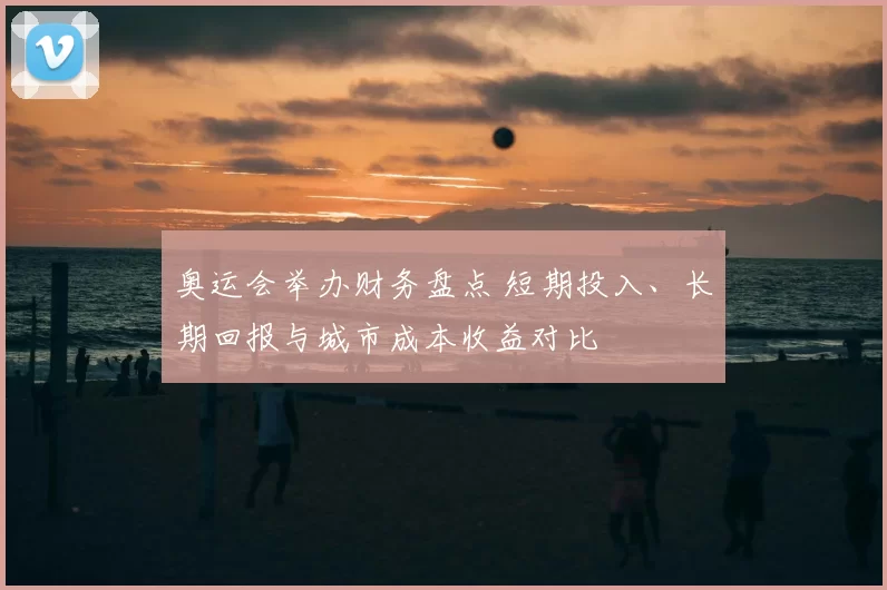 奥运会举办财务盘点 短期投入、长期回报与城市成本收益对比