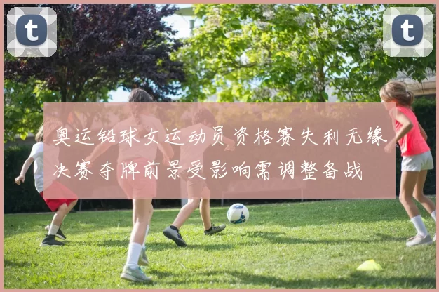 奥运铅球女运动员资格赛失利无缘决赛夺牌前景受影响需调整备战