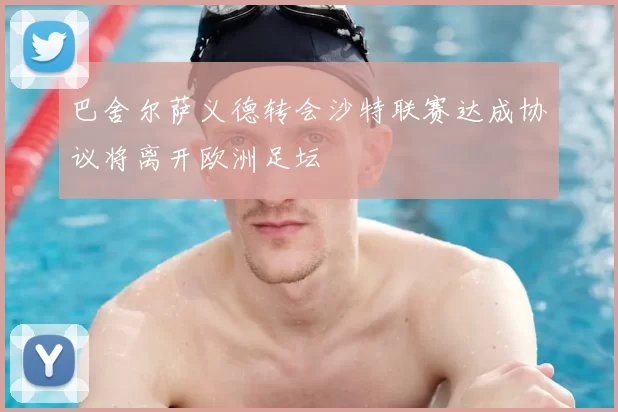 巴舍尔萨义德转会沙特联赛达成协议将离开欧洲足坛