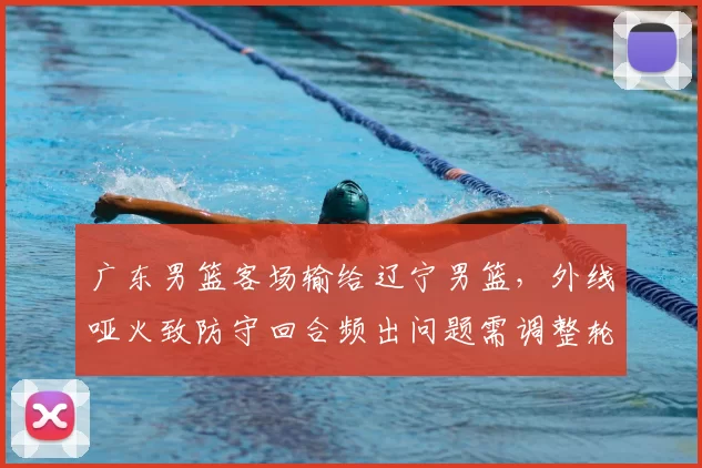 广东男篮客场输给辽宁男篮，外线哑火致防守回合频出问题需调整轮换