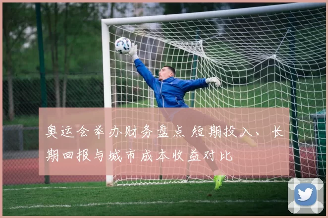 奥运会举办财务盘点 短期投入、长期回报与城市成本收益对比