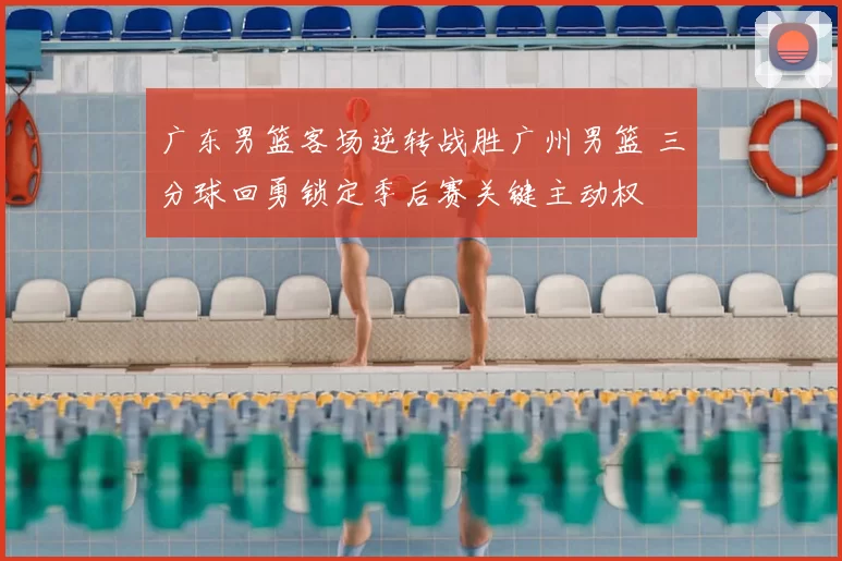 广东男篮客场逆转战胜广州男篮 三分球回勇锁定季后赛关键主动权