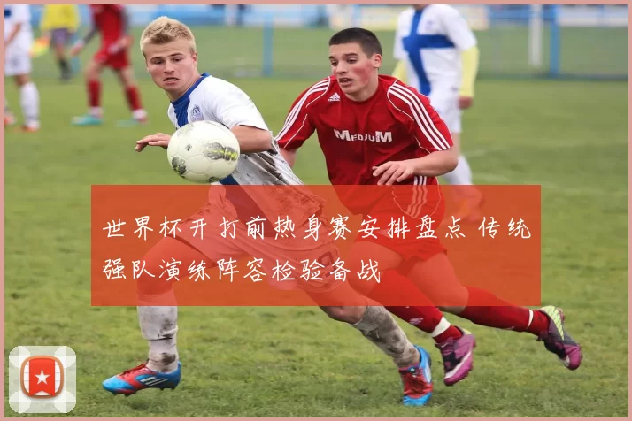 世界杯开打前热身赛安排盘点 传统强队演练阵容检验备战