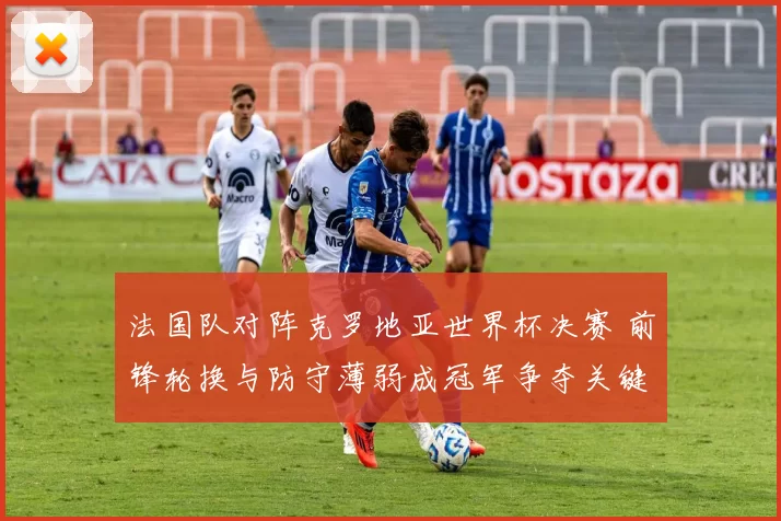 法国队对阵克罗地亚世界杯决赛 前锋轮换与防守薄弱成冠军争夺关键