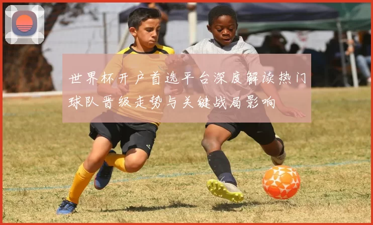 世界杯开户首选平台深度解读热门球队晋级走势与关键战局影响