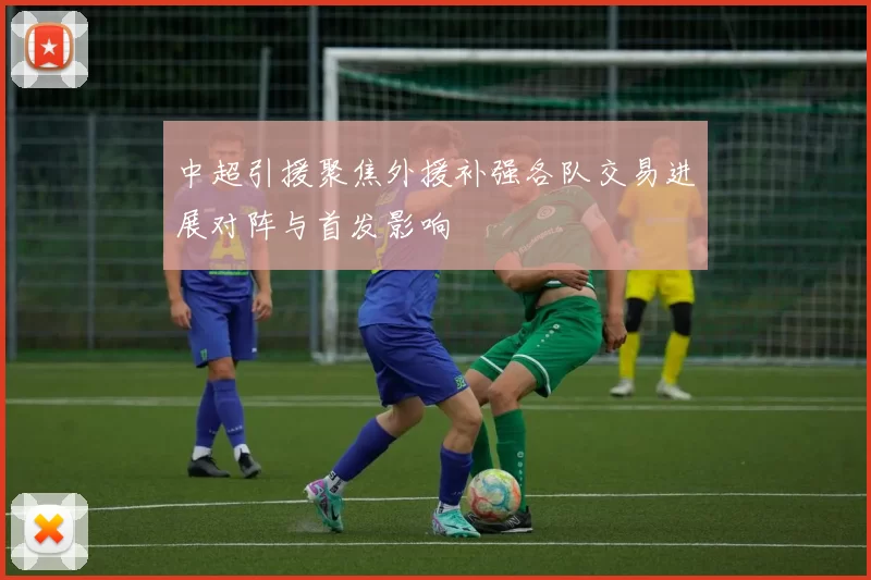 中超引援聚焦外援补强各队交易进展对阵与首发影响
