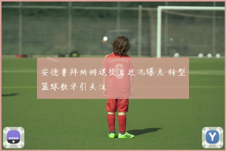 安德鲁拜纳姆退役后近况曝光 转型篮球教学引关注
