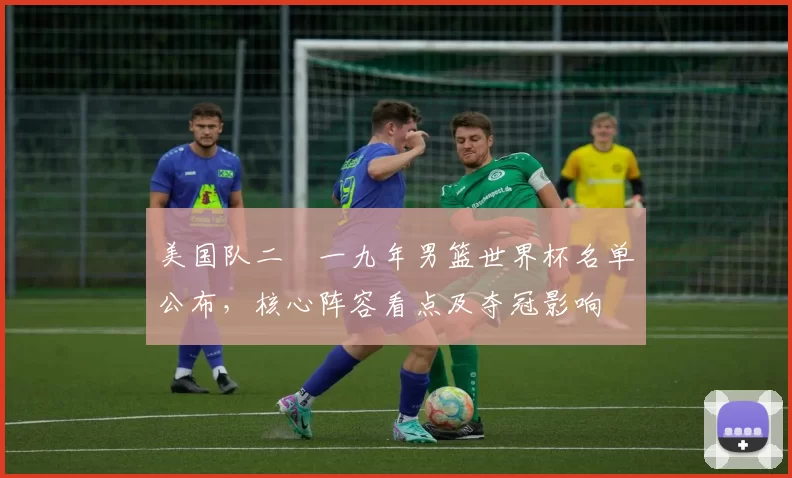 美国队二〇一九年男篮世界杯名单公布，核心阵容看点及夺冠影响