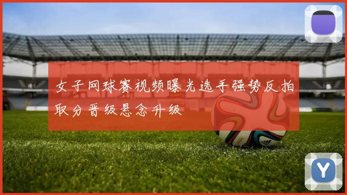 女子网球赛视频曝光选手强势反拍取分晋级悬念升级
