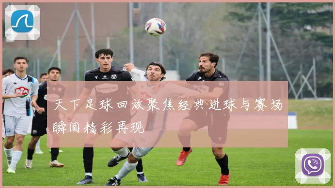 天下足球回放聚焦经典进球与赛场瞬间精彩再现