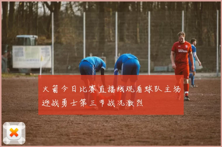 火箭今日比赛直播线观看球队主场迎战勇士第三节战况激烈