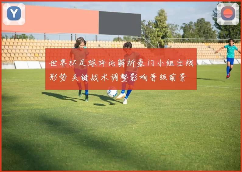 世界杯足球评论解析豪门小组出线形势 关键战术调整影响晋级前景