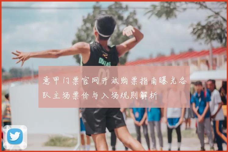 意甲门票官网开放购票指南曝光各队主场票价与入场规则解析