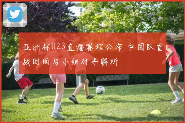 亚洲杯U23直播赛程公布 中国队首战时间与小组对手解析