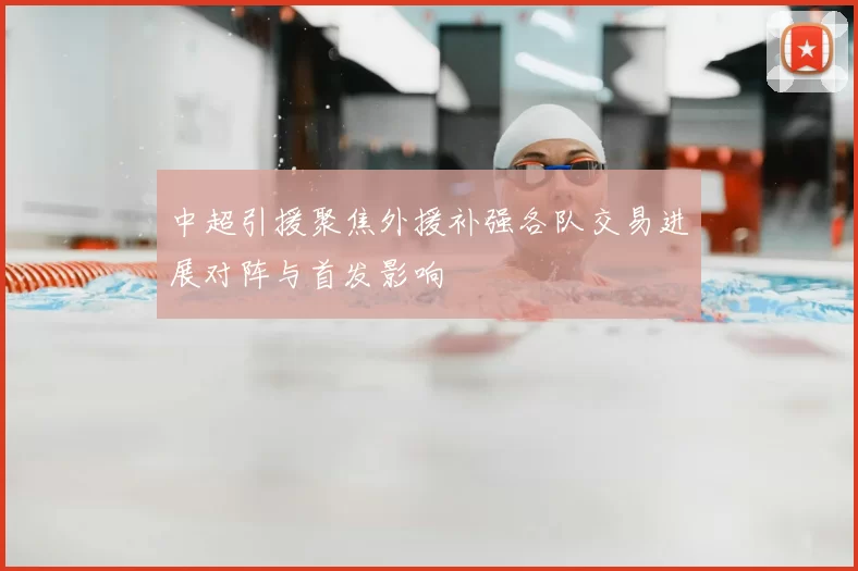 中超引援聚焦外援补强各队交易进展对阵与首发影响