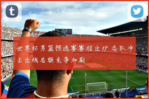 世界杯男篮预选赛赛程出炉 各队冲击出线名额竞争加剧