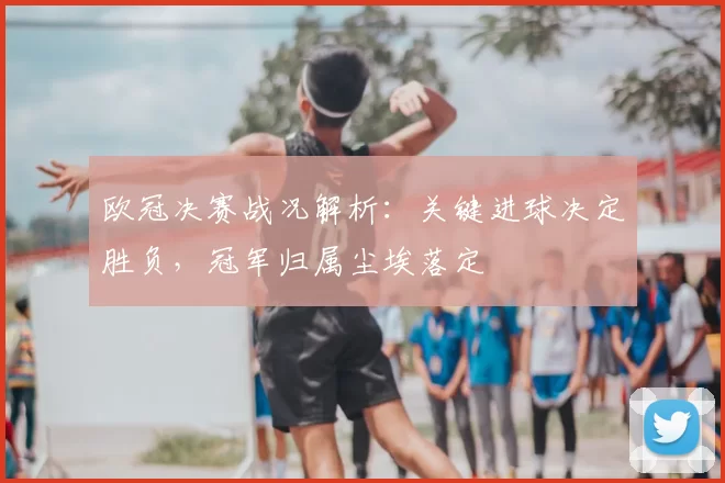 欧冠决赛战况解析：关键进球决定胜负，冠军归属尘埃落定