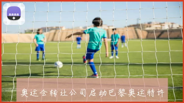 奥运会转让公司启动巴黎奥运特许商品全球分销权招标程序