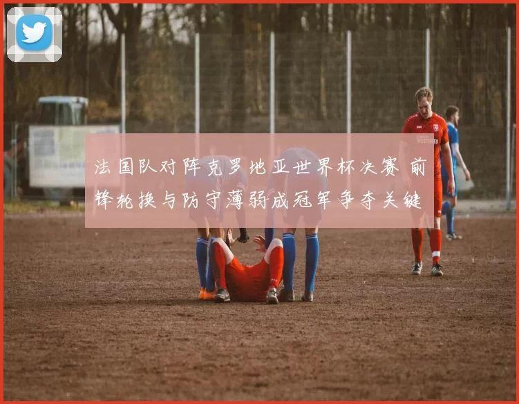 法国队对阵克罗地亚世界杯决赛 前锋轮换与防守薄弱成冠军争夺关键
